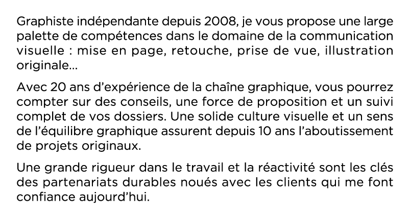 Graphiste indépendante depuis plus de 10 ans, je vous propose une large palette de compétences dans le domaine de la communication visuelle : mise en page, retouche, prise de vue, illustration originale   Avec 20 ans d expérience de la chaîne graphique, vous pourrez compter sur des conseils, une force de proposition et un suivi complet de vos dossiers  Une solide culture visuelle et un sens de l équilibre graphique assurent depuis 10 ans l aboutissement de projets originaux  Une grande rigueur dans le travail et la réactivité sont les clés des partenariats durables noués avec les clients qui me font confiance aujourd hui 
