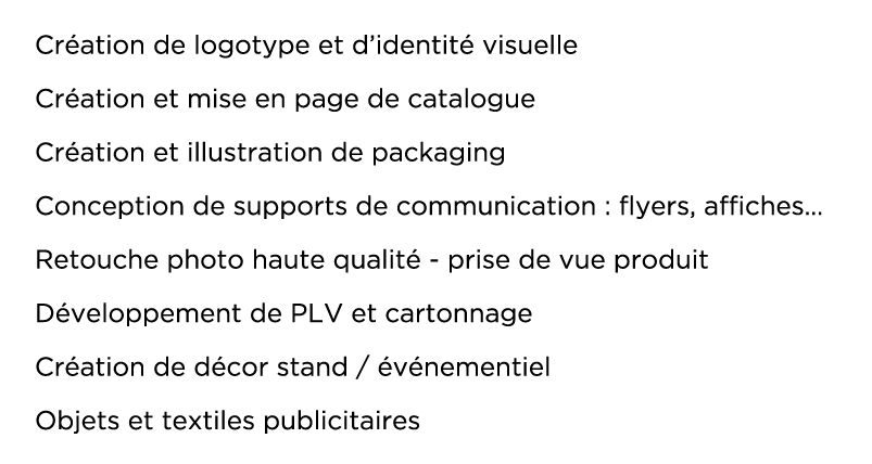 Création de logotype et d identité visuelle Création et mise en page de catalogue Création et illustration de packaging Conception de supports de communication : flyers, affiches  Retouche photo haute qualité - prise de vue produit Développement de PLV et cartonnage Création de décor stand   événementiel Objets et textiles publicitaires